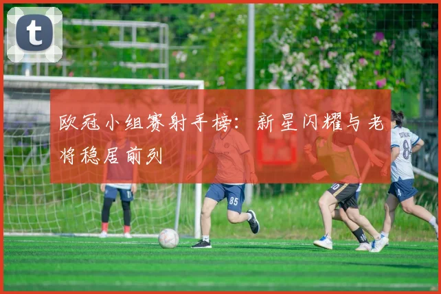 欧冠小组赛射手榜：新星闪耀与老将稳居前列