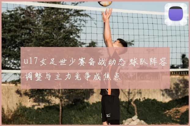 u17女足世少赛备战动态 球队阵容调整与主力竞争成焦点