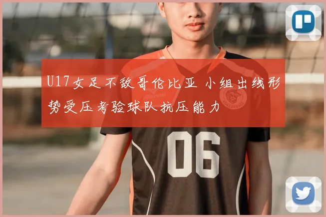 U17女足不敌哥伦比亚 小组出线形势受压考验球队抗压能力
