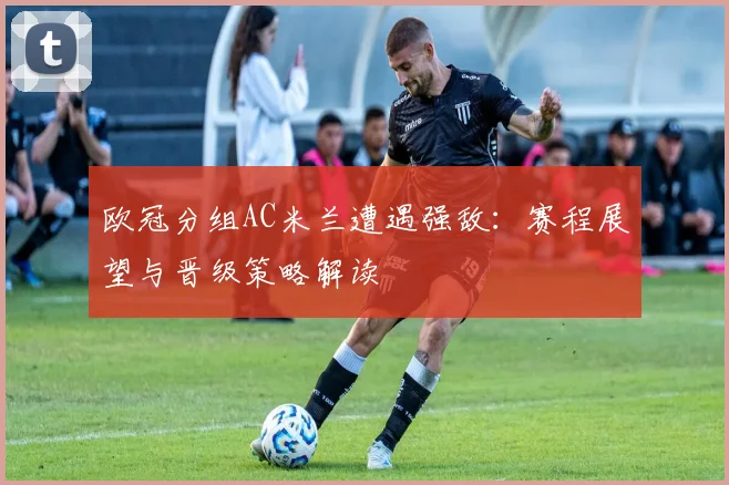 欧冠分组AC米兰遭遇强敌：赛程展望与晋级策略解读