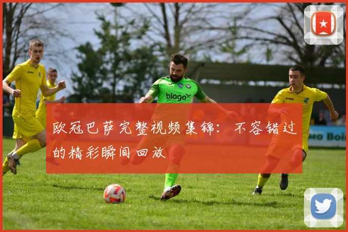 欧冠巴萨完整视频集锦：不容错过的精彩瞬间回放