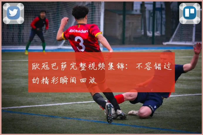 欧冠巴萨完整视频集锦：不容错过的精彩瞬间回放