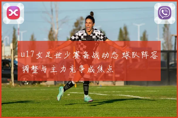 u17女足世少赛备战动态 球队阵容调整与主力竞争成焦点