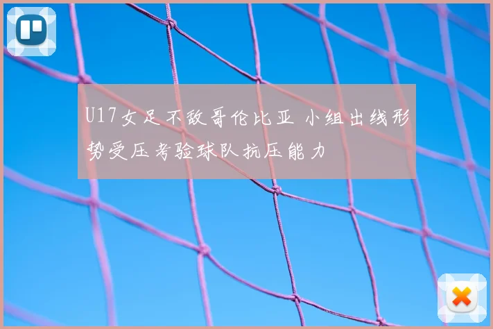 U17女足不敌哥伦比亚 小组出线形势受压考验球队抗压能力