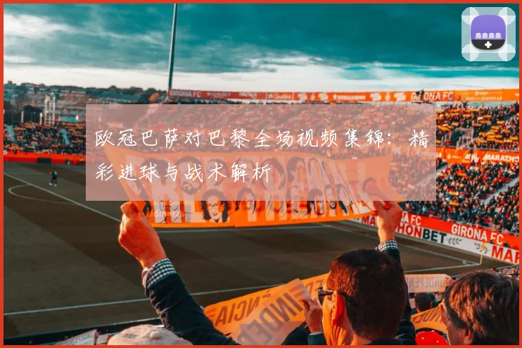 欧冠巴萨对巴黎全场视频集锦：精彩进球与战术解析