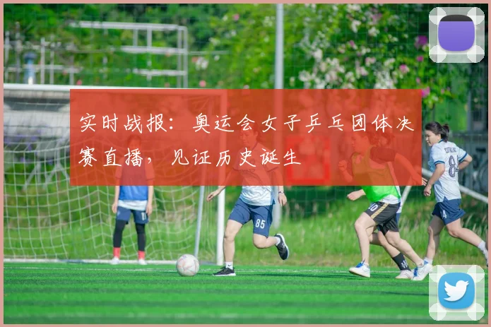 实时战报:奥运会女子乒乓团体决赛直播,见证历史诞生