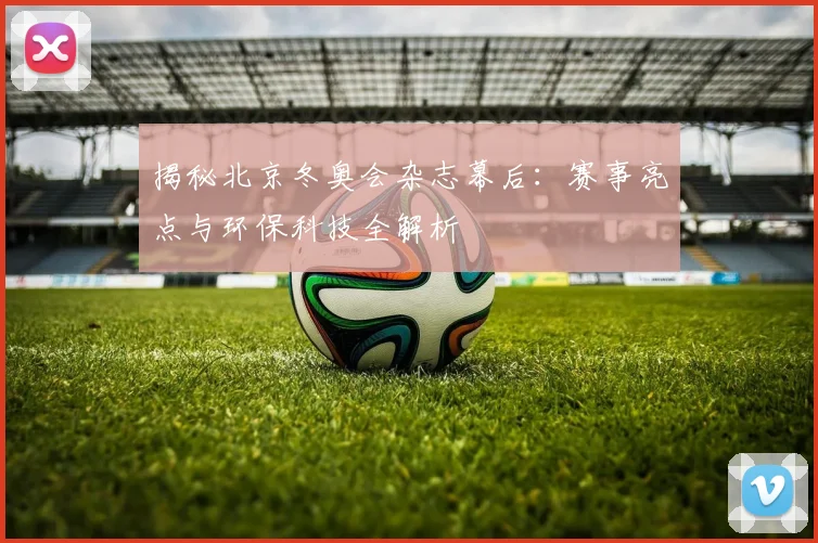 揭秘北京冬奥会杂志幕后：赛事亮点与环保科技全解析