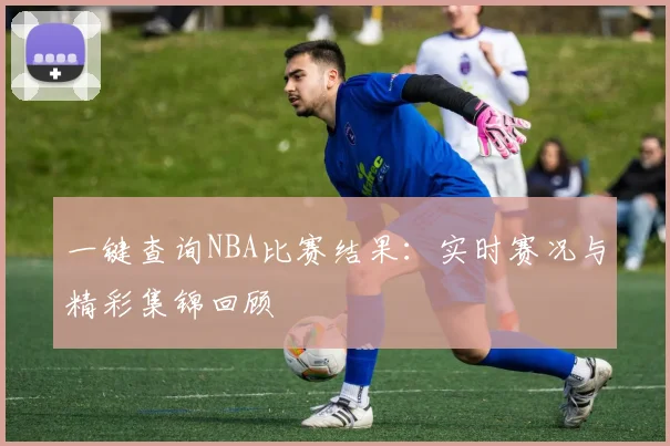 一键查询NBA比赛结果：实时赛况与精彩集锦回顾