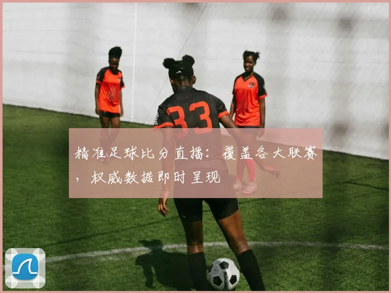精准足球比分直播：覆盖各大联赛，权威数据即时呈现