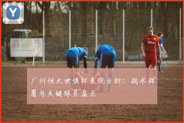 广州恒大世俱杯表现分析：战术部署与关键球员盘点