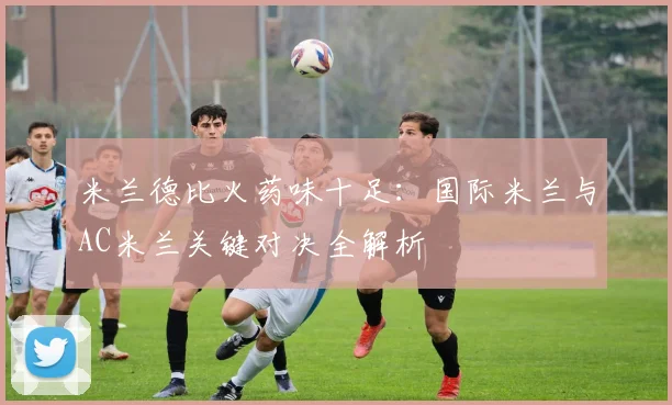 米兰德比火药味十足：国际米兰与AC米兰关键对决全解析