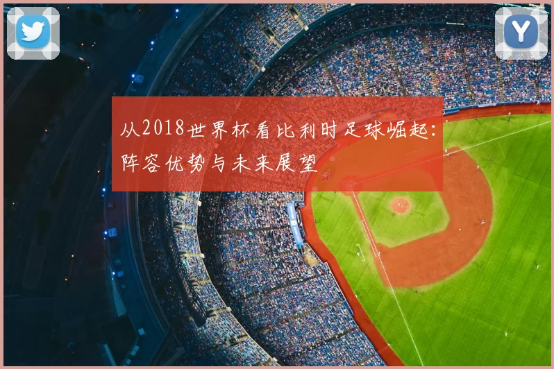从2018世界杯看比利时足球崛起：阵容优势与未来展望