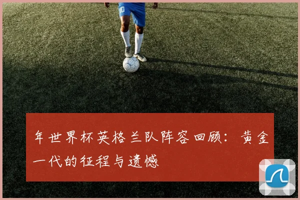 年世界杯英格兰队阵容回顾：黄金一代的征程与遗憾