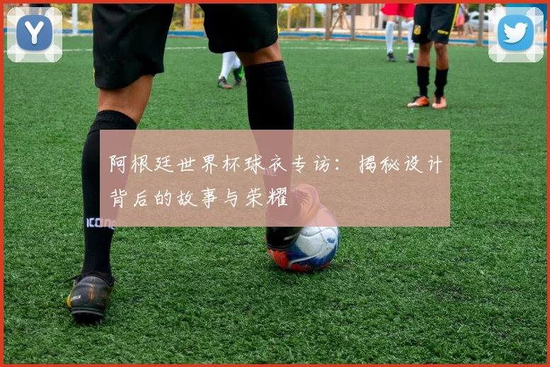 阿根廷世界杯球衣专访：揭秘设计背后的故事与荣耀