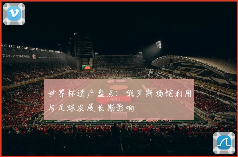世界杯遗产盘点：俄罗斯场馆利用与足球发展长期影响
