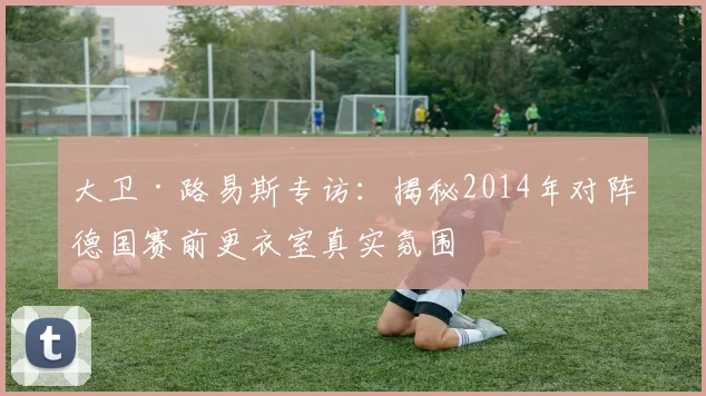 大卫·路易斯专访：揭秘2014年对阵德国赛前更衣室真实氛围
