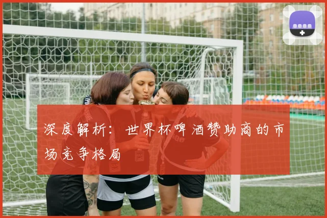 深度解析：世界杯啤酒赞助商的市场竞争格局