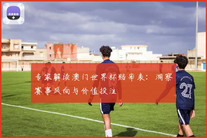 专家解读澳门世界杯赔率表：洞察赛事风向与价值投注