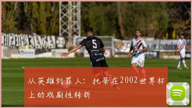 从英雄到罪人:托蒂在2002世界杯上的戏剧性转折