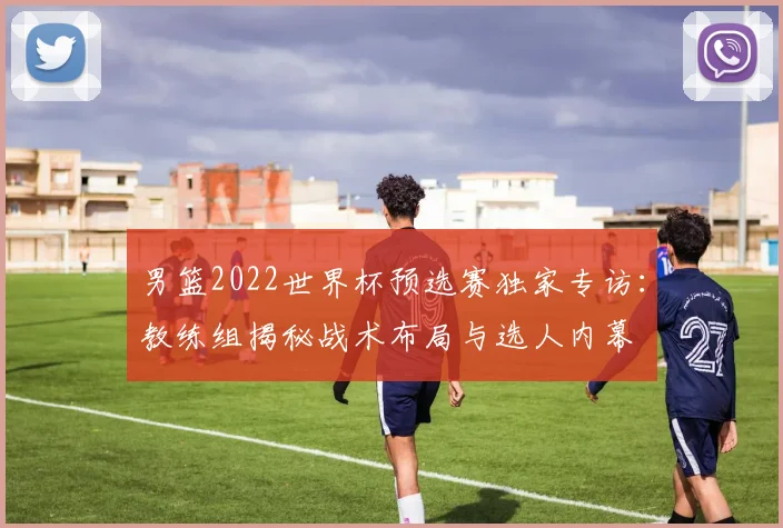 男篮2022世界杯预选赛独家专访：教练组揭秘战术布局与选人内幕
