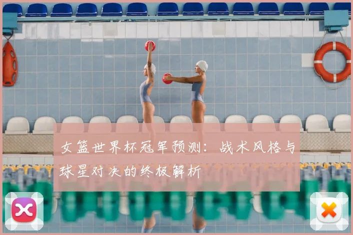 女篮世界杯冠军预测:战术风格与球星对决的终极解析