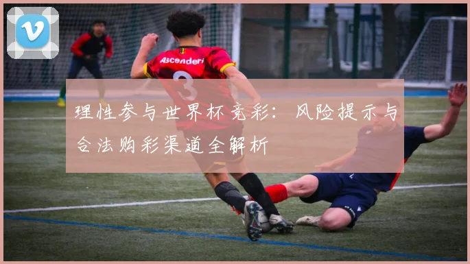 理性参与世界杯竞彩：风险提示与合法购彩渠道全解析