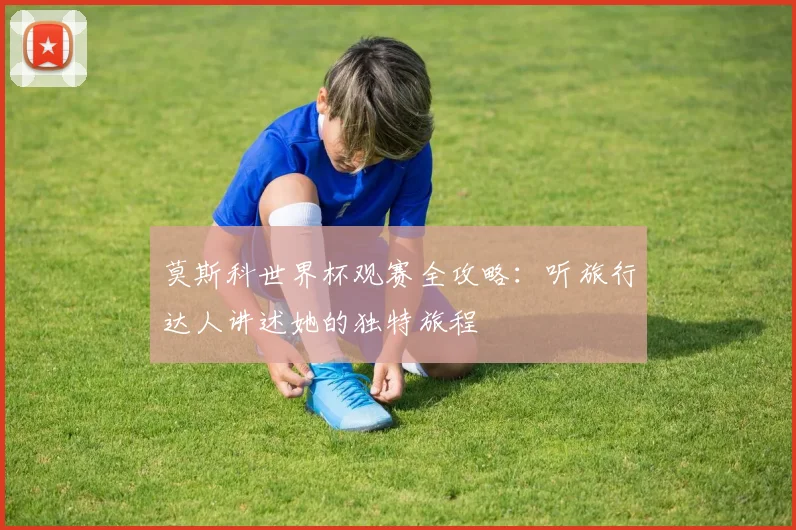 莫斯科世界杯观赛全攻略:听旅行达人讲述她的独特旅程