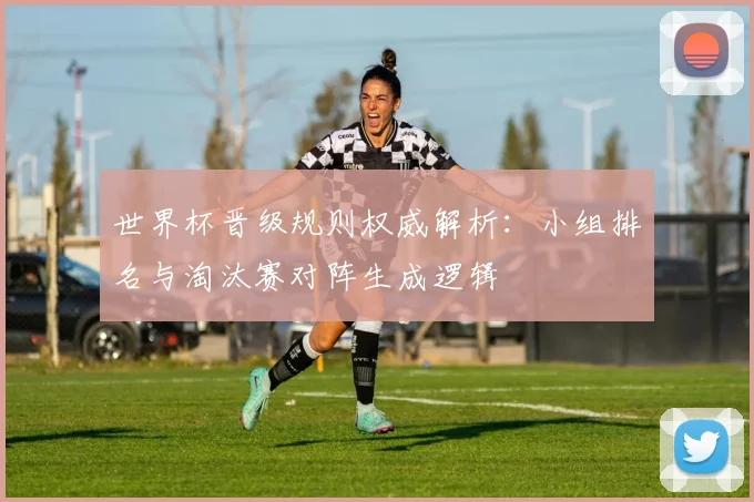 世界杯晋级规则权威解析：小组排名与淘汰赛对阵生成逻辑