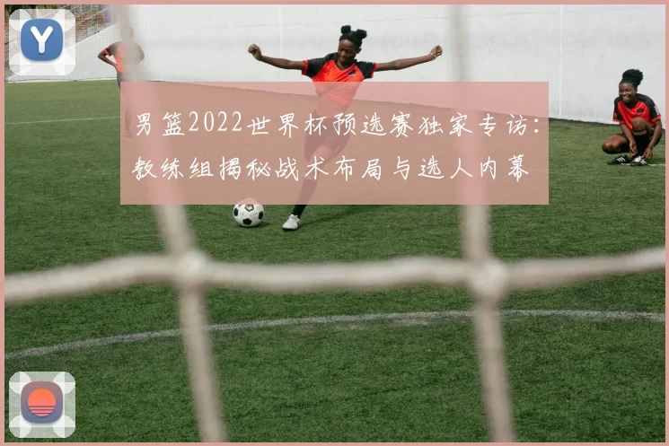 男篮2022世界杯预选赛独家专访:教练组揭秘战术布局与选人内幕