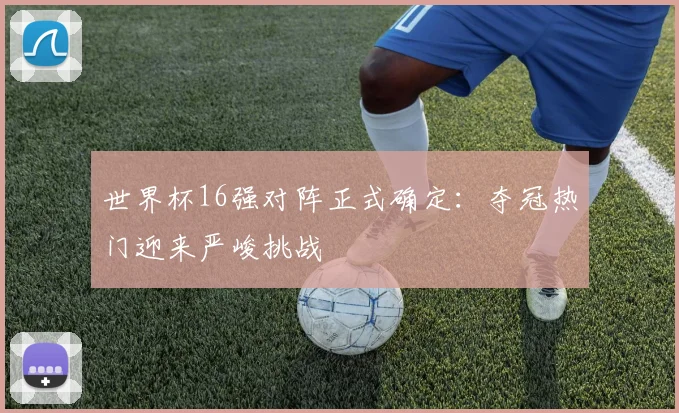 世界杯16强对阵正式确定：夺冠热门迎来严峻挑战