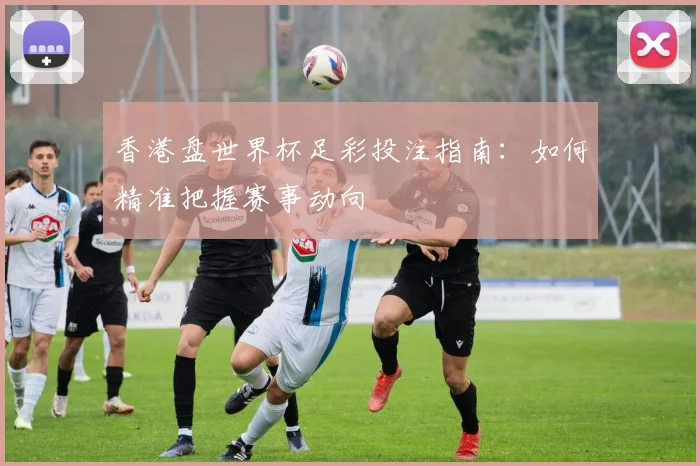 香港盘世界杯足彩投注指南：如何精准把握赛事动向