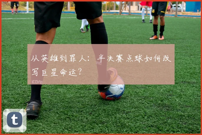 从英雄到罪人:半决赛点球如何改写巨星命运?