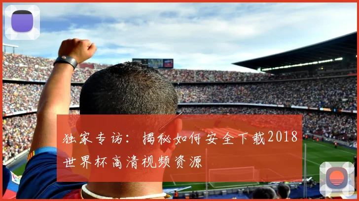 独家专访：揭秘如何安全下载2018世界杯高清视频资源
