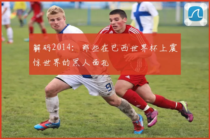 解码2014：那些在巴西世界杯上震惊世界的黑人面孔