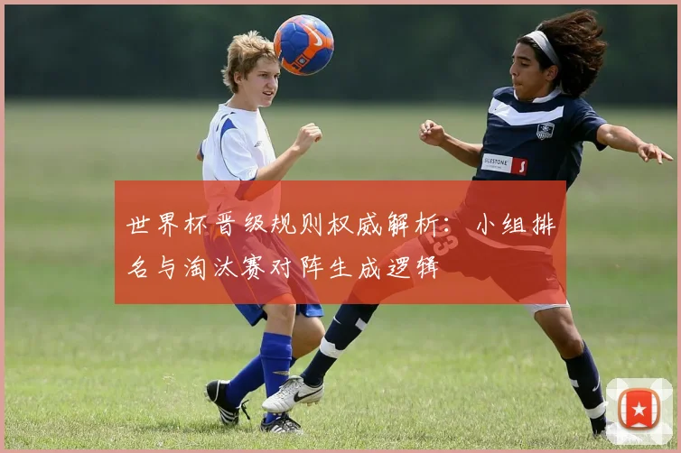 世界杯晋级规则权威解析:小组排名与淘汰赛对阵生成逻辑